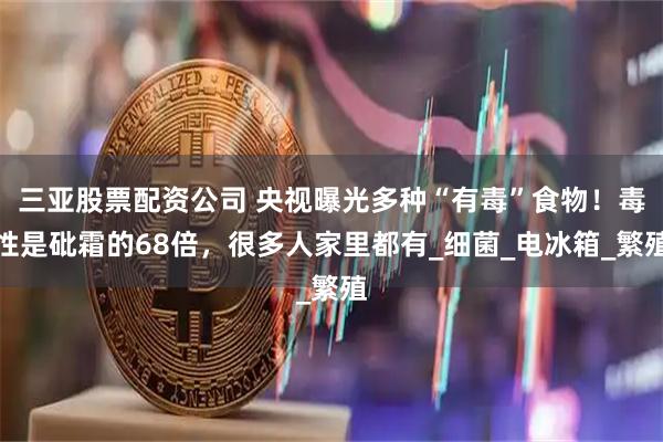 三亚股票配资公司 央视曝光多种“有毒”食物！毒性是砒霜的68倍，很多人家里都有_细菌_电冰箱_繁殖