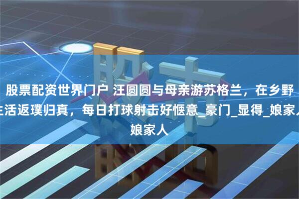 股票配资世界门户 汪圆圆与母亲游苏格兰，在乡野生活返璞归真，每日打球射击好惬意_豪门_显得_娘家人