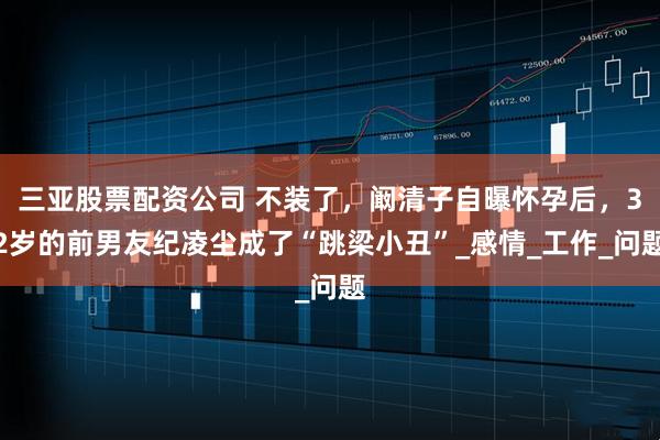 三亚股票配资公司 不装了，阚清子自曝怀孕后，32岁的前男友纪凌尘成了“跳梁小丑”_感情_工作_问题
