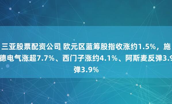 三亚股票配资公司 欧元区蓝筹股指收涨约1.5%，施耐德电气涨超7.7%、西门子涨约4.1%、阿斯麦反弹3.9%