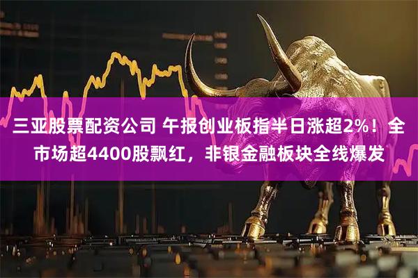三亚股票配资公司 午报创业板指半日涨超2%！全市场超4400股飘红，非银金融板块全线爆发