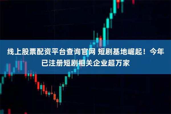 线上股票配资平台查询官网 短剧基地崛起！今年已注册短剧相关企业超万家