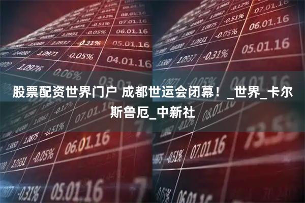 股票配资世界门户 成都世运会闭幕！_世界_卡尔斯鲁厄_中新社