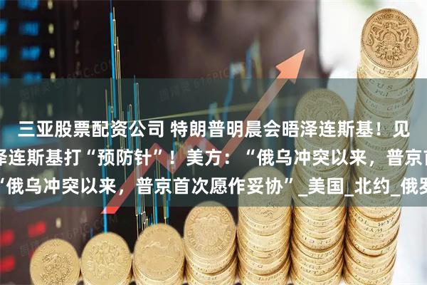 三亚股票配资公司 特朗普明晨会晤泽连斯基！见面前，特朗普隔空给泽连斯基打“预防针”！美方：“俄乌冲突以来，普京首次愿作妥协”_美国_北约_俄罗斯