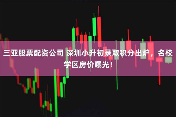 三亚股票配资公司 深圳小升初录取积分出炉，名校学区房价曝光！