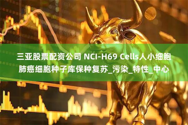三亚股票配资公司 NCI-H69 Cells人小细胞肺癌细胞种子库保种复苏_污染_特性_中心