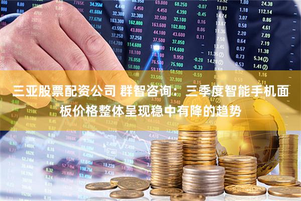 三亚股票配资公司 群智咨询：三季度智能手机面板价格整体呈现稳中有降的趋势