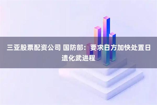 三亚股票配资公司 国防部：要求日方加快处置日遗化武进程