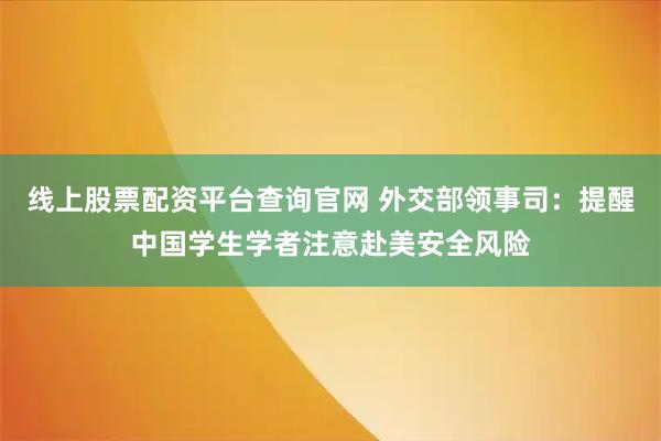 线上股票配资平台查询官网 外交部领事司：提醒中国学生学者注意赴美安全风险