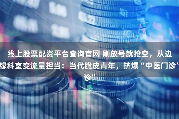 线上股票配资平台查询官网 刚放号就抢空，从边缘科室变流量担当：当代脆皮青年，挤爆“中医门诊”