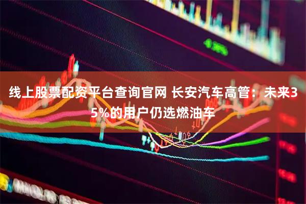 线上股票配资平台查询官网 长安汽车高管：未来35%的用户仍选燃油车