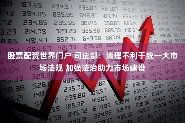 股票配资世界门户 司法部：清理不利于统一大市场法规 加强法治助力市场建设