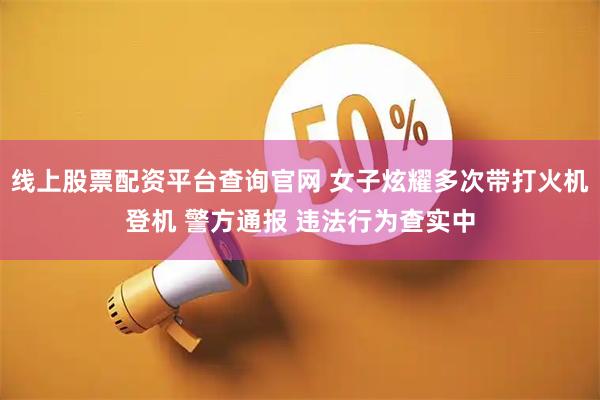 线上股票配资平台查询官网 女子炫耀多次带打火机登机 警方通报 违法行为查实中