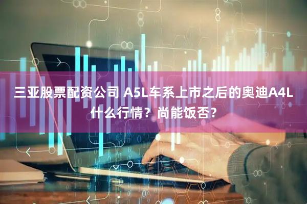 三亚股票配资公司 A5L车系上市之后的奥迪A4L什么行情？尚能饭否？