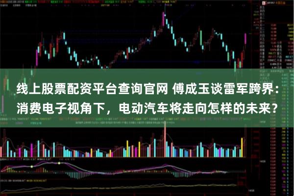 线上股票配资平台查询官网 傅成玉谈雷军跨界：消费电子视角下，电动汽车将走向怎样的未来？