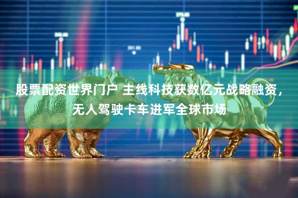 股票配资世界门户 主线科技获数亿元战略融资，无人驾驶卡车进军全球市场