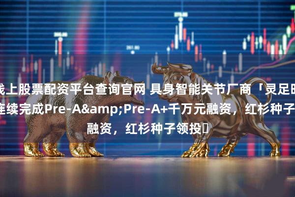 线上股票配资平台查询官网 具身智能关节厂商「灵足时代」连续完成Pre-A&Pre-A+千万元融资，红杉种子领投​