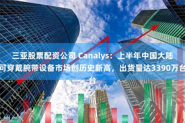 三亚股票配资公司 Canalys：上半年中国大陆可穿戴腕带设备市场创历史新高，出货量达3390万台
