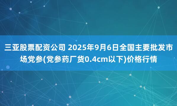 三亚股票配资公司 2025年9月6日全国主要批发市场党参(党参药厂货0.4cm以下)价格行情
