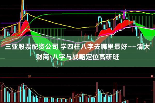 三亚股票配资公司 学四柱八字去哪里最好——清大财商·八字与战略定位高研班