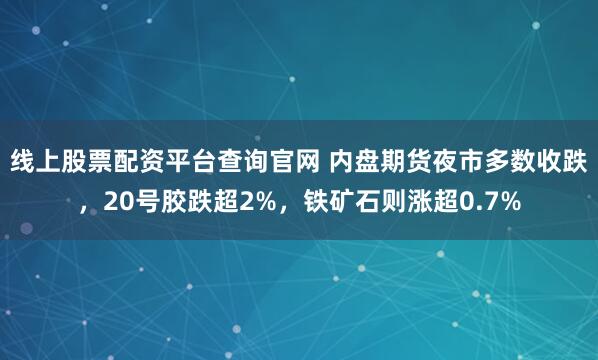 线上股票配资平台查询官网 内盘期货夜市多数收跌，20号胶跌超2%，铁矿石则涨超0.7%