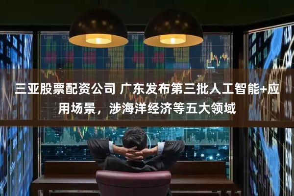 三亚股票配资公司 广东发布第三批人工智能+应用场景，涉海洋经济等五大领域