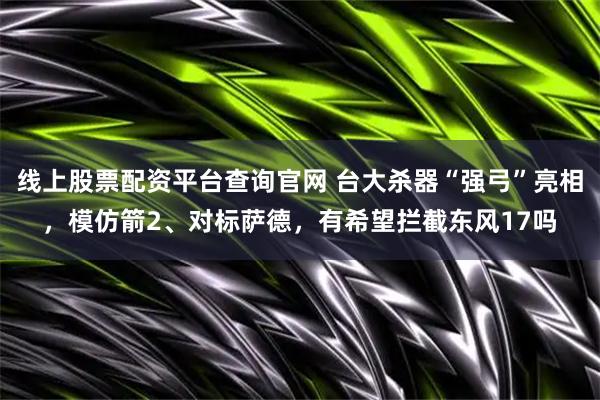 线上股票配资平台查询官网 台大杀器“强弓”亮相，模仿箭2、对标萨德，有希望拦截东风17吗