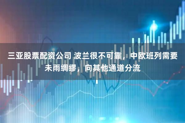 三亚股票配资公司 波兰很不可靠，中欧班列需要未雨绸缪，向其他通道分流