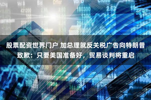 股票配资世界门户 加总理就反关税广告向特朗普致歉:只要美国准备好,贸易谈判将重启