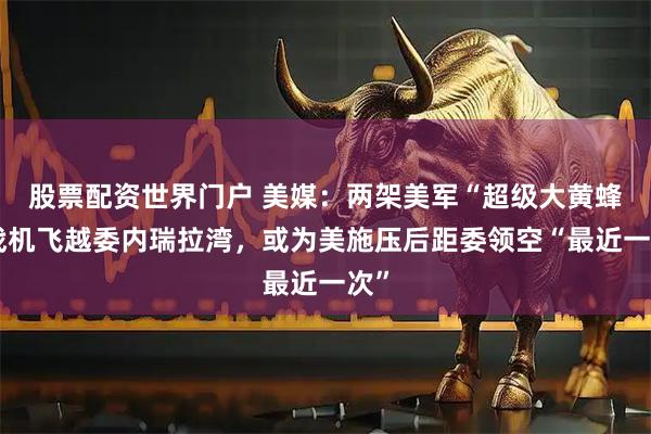 股票配资世界门户 美媒:两架美军“超级大黄蜂”战机飞越委内瑞拉湾,或为美施压后距委领空“最近一次”