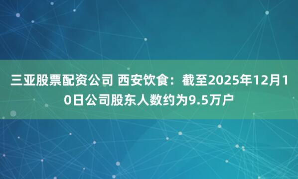 三亚股票配资公司 西安饮食：截至2025年12月10日公司股东人数约为9.5万户