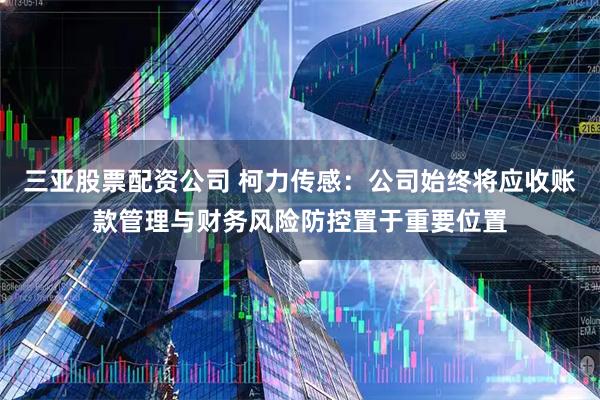 三亚股票配资公司 柯力传感：公司始终将应收账款管理与财务风险防控置于重要位置