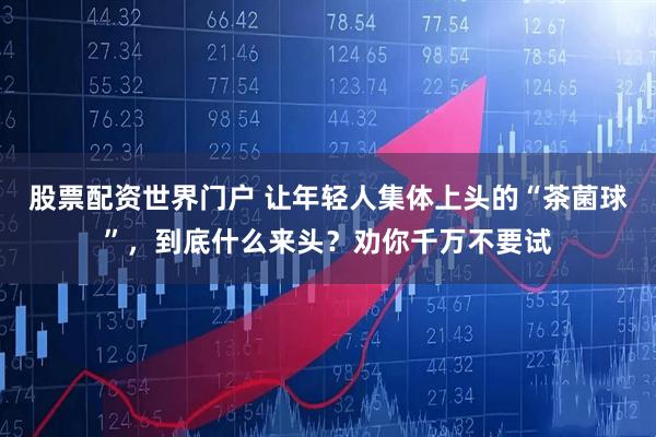 股票配资世界门户 让年轻人集体上头的“茶菌球”，到底什么来头？劝你千万不要试