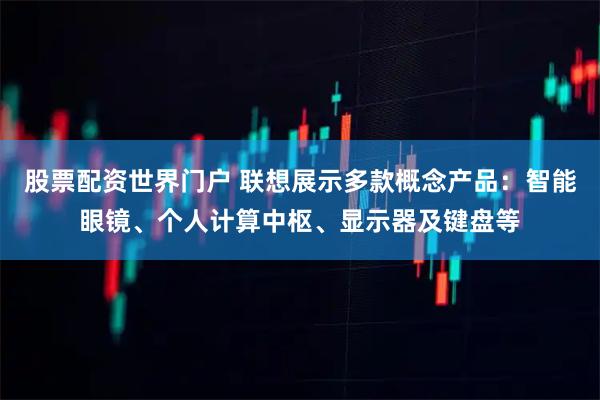 股票配资世界门户 联想展示多款概念产品：智能眼镜、个人计算中枢、显示器及键盘等