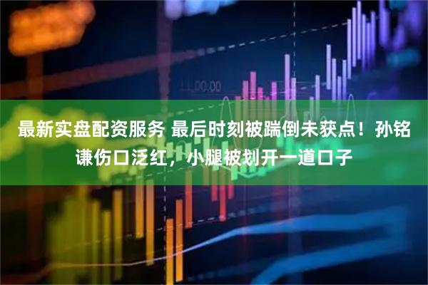 最新实盘配资服务 最后时刻被踹倒未获点！孙铭谦伤口泛红，小腿被划开一道口子