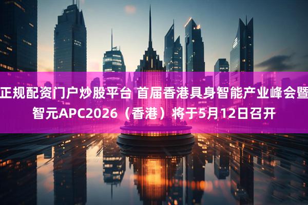 正规配资门户炒股平台 首届香港具身智能产业峰会暨智元APC2026（香港）将于5月12日召开