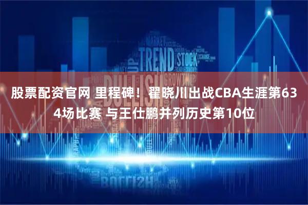 股票配资官网 里程碑！翟晓川出战CBA生涯第634场比赛 与王仕鹏并列历史第10位