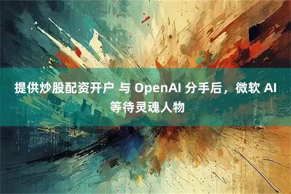 提供炒股配资开户 与 OpenAI 分手后,微软 AI 等待灵魂人物
