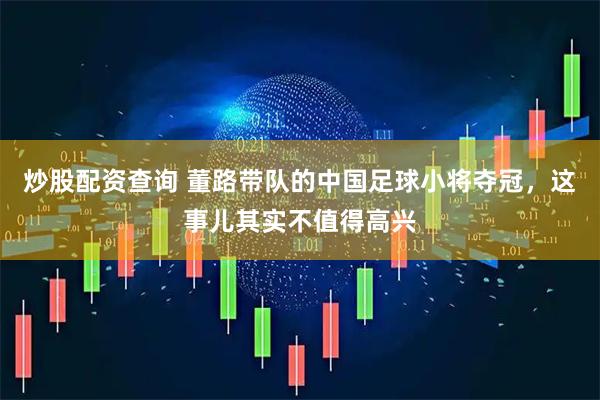 炒股配资查询 董路带队的中国足球小将夺冠，这事儿其实不值得高兴